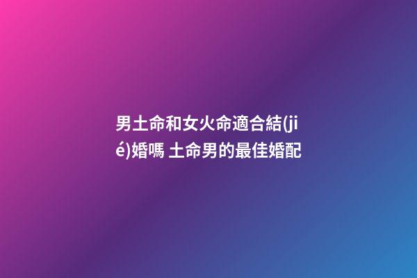 男土命和女火命適合結(jié)婚嗎 土命男的最佳婚配